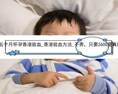 流产五个月怀孕香港验血_香港验血方法_不贵，只要2600是真的吗!