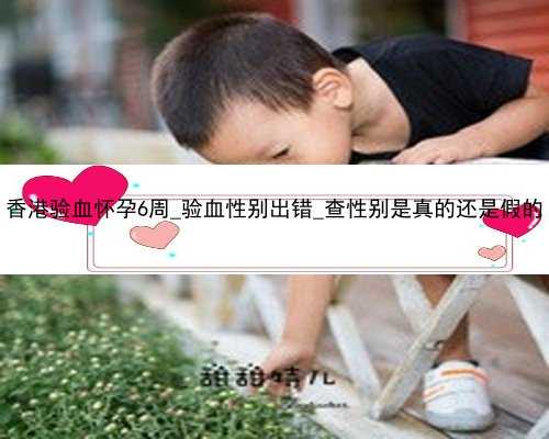 香港验血怀孕6周_验血性别出错_查性别是真的还是假的